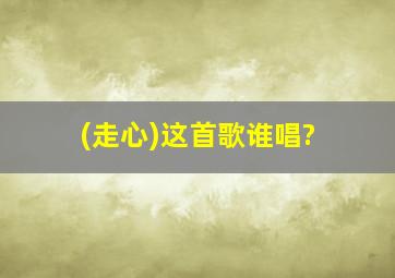 (走心)这首歌谁唱?