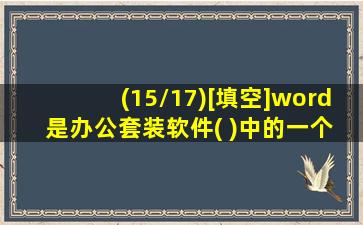 (15/17)[填空]word 是办公套装软件( )中的一个组件