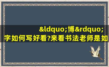 “博”字如何写好看?来看书法老师是如何讲解的