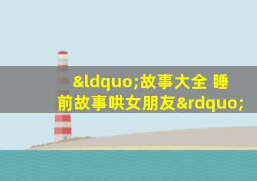 “故事大全 睡前故事哄女朋友”