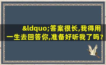 “答案很长,我得用一生去回答你,准备好听我了吗?”