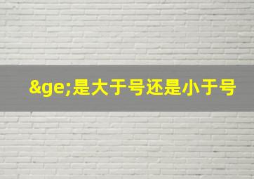 ≥是大于号还是小于号