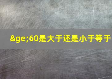 ≥60是大于还是小于等于