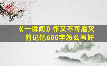 《一瞬间》作文不可磨灭的记忆600字怎么写好