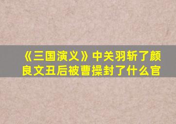 《三国演义》中关羽斩了颜良文丑后被曹操封了什么官