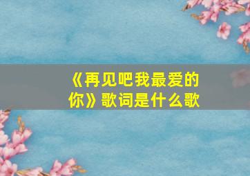 《再见吧我最爱的你》歌词是什么歌