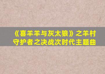 《喜羊羊与灰太狼》之羊村守护者之决战次时代主题曲