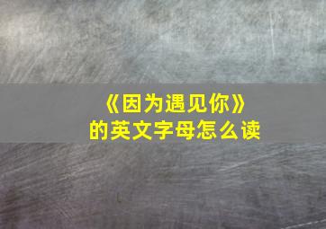 《因为遇见你》的英文字母怎么读