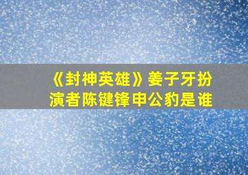 《封神英雄》姜子牙扮演者陈键锋申公豹是谁