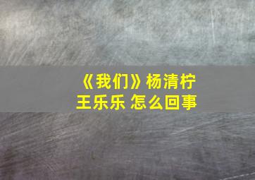 《我们》杨清柠王乐乐 怎么回事