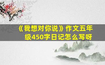 《我想对你说》作文五年级450字日记怎么写呀