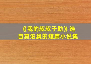 《我的叔叔于勒》选自莫泊桑的短篇小说集