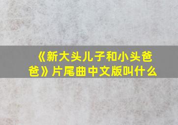 《新大头儿子和小头爸爸》片尾曲中文版叫什么