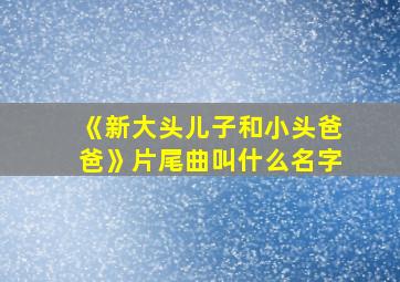 《新大头儿子和小头爸爸》片尾曲叫什么名字