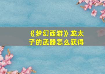 《梦幻西游》龙太子的武器怎么获得