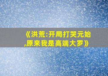 《洪荒:开局打哭元始,原来我是高端大罗》