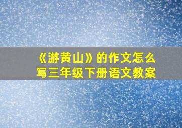 《游黄山》的作文怎么写三年级下册语文教案