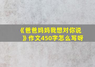 《爸爸妈妈我想对你说》作文450字怎么写呀