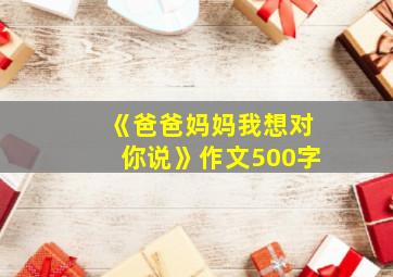 《爸爸妈妈我想对你说》作文500字