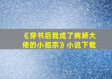 《穿书后我成了病娇大佬的小祖宗》小说下载