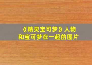 《精灵宝可梦》人物和宝可梦在一起的图片