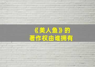 《美人鱼》的著作权由谁拥有