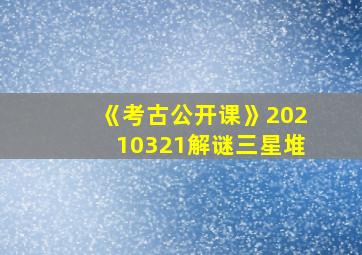 《考古公开课》20210321解谜三星堆