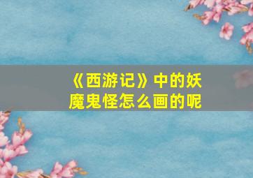 《西游记》中的妖魔鬼怪怎么画的呢