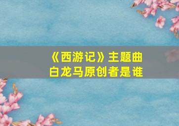 《西游记》主题曲白龙马原创者是谁