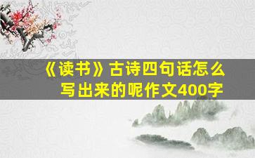 《读书》古诗四句话怎么写出来的呢作文400字