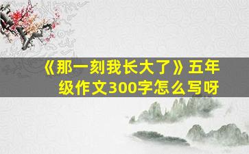 《那一刻我长大了》五年级作文300字怎么写呀