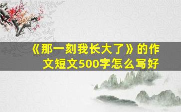 《那一刻我长大了》的作文短文500字怎么写好