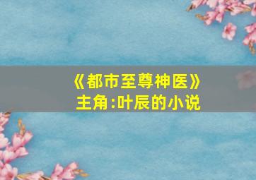 《都市至尊神医》主角:叶辰的小说