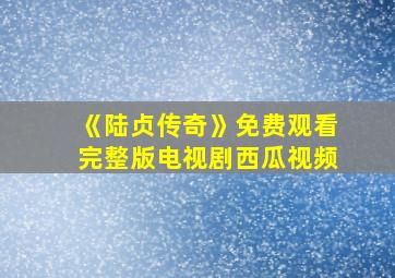 《陆贞传奇》免费观看完整版电视剧西瓜视频