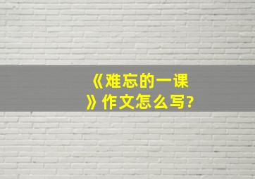 《难忘的一课》作文怎么写?