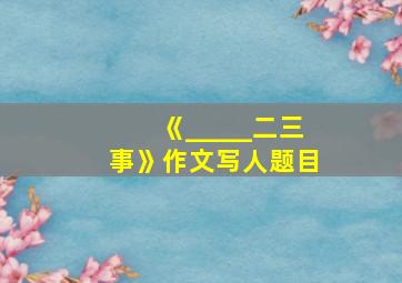 《_____二三事》作文写人题目