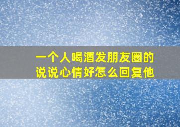 一个人喝酒发朋友圈的说说心情好怎么回复他