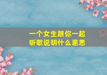 一个女生跟你一起听歌说明什么意思