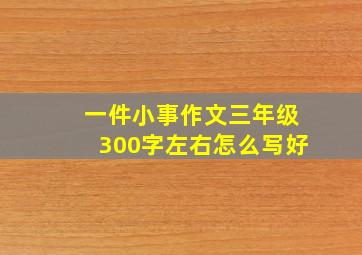 一件小事作文三年级300字左右怎么写好