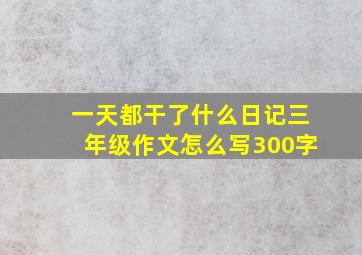 一天都干了什么日记三年级作文怎么写300字