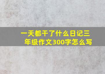 一天都干了什么日记三年级作文300字怎么写