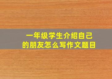 一年级学生介绍自己的朋友怎么写作文题目