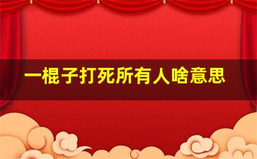 一棍子打死所有人啥意思