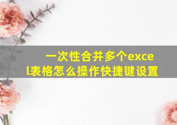 一次性合并多个excel表格怎么操作快捷键设置