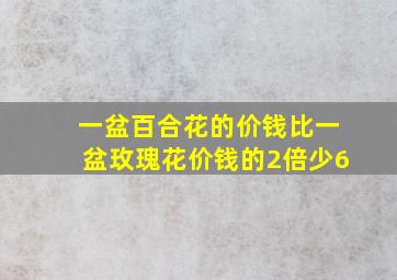 一盆百合花的价钱比一盆玫瑰花价钱的2倍少6