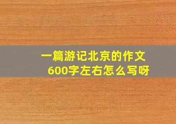 一篇游记北京的作文600字左右怎么写呀