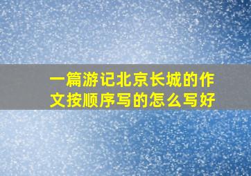 一篇游记北京长城的作文按顺序写的怎么写好