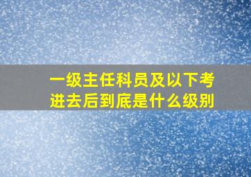 一级主任科员及以下考进去后到底是什么级别