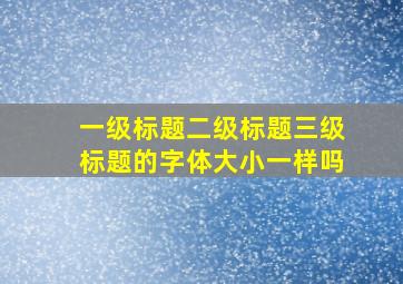 一级标题二级标题三级标题的字体大小一样吗