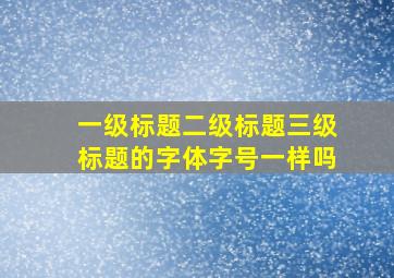 一级标题二级标题三级标题的字体字号一样吗